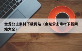 廊坊金龙公主素材下载网站（金龙公主素材下载网站大全）